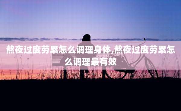 熬夜过度劳累怎么调理身体,熬夜过度劳累怎么调理最有效
