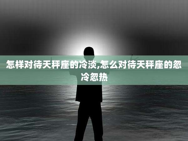 怎样对待天秤座的冷淡,怎么对待天秤座的忽冷忽热