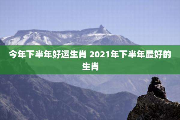 今年下半年好运生肖 2021年下半年最好的生肖