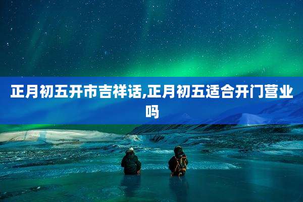 正月初五开市吉祥话,正月初五适合开门营业吗