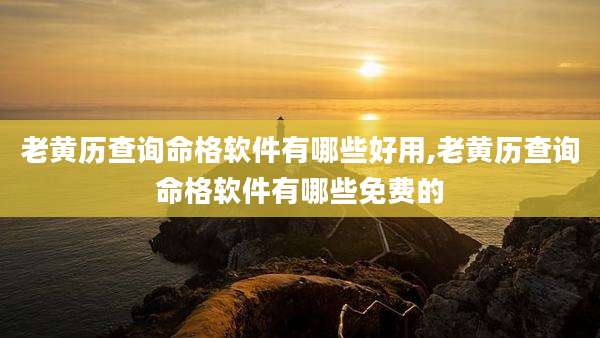 老黄历查询命格软件有哪些好用,老黄历查询命格软件有哪些免费的