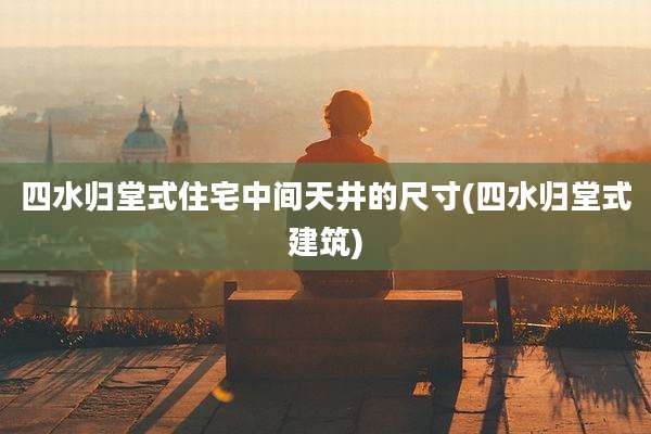 四水归堂式住宅中间天井的尺寸(四水归堂式建筑)