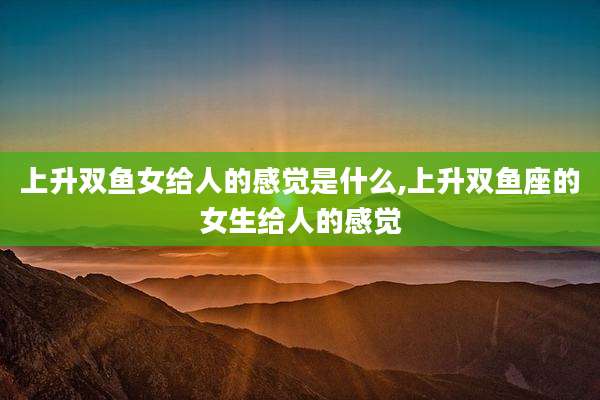 上升双鱼女给人的感觉是什么,上升双鱼座的女生给人的感觉