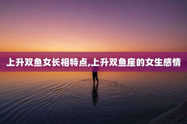 上升双鱼女长相特点,上升双鱼座的女生感情