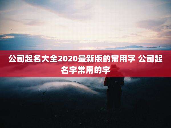 公司起名大全2020最新版的常用字 公司起名字常用的字
