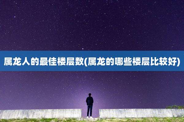 属龙人的最佳楼层数(属龙的哪些楼层比较好)