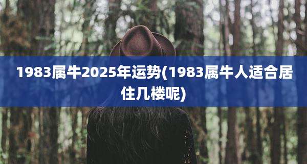 1983属牛2025年运势(1983属牛人适合居住几楼呢)