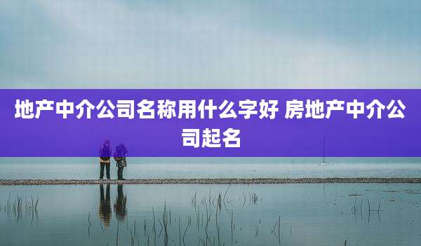 地产中介公司名称用什么字好 房地产中介公司起名
