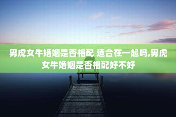 男虎女牛婚姻是否相配 适合在一起吗,男虎女牛婚姻是否相配好不好