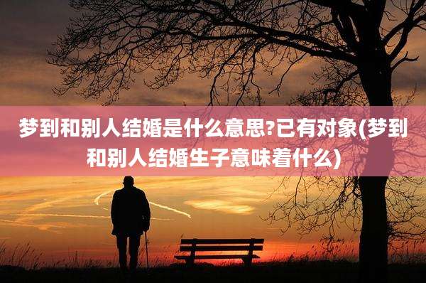 梦到和别人结婚是什么意思?已有对象(梦到和别人结婚生子意味着什么)
