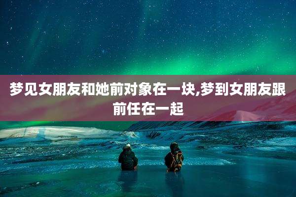 梦见女朋友和她前对象在一块,梦到女朋友跟前任在一起