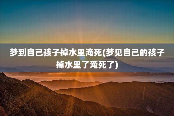 梦到自己孩子掉水里淹死(梦见自己的孩子掉水里了淹死了)