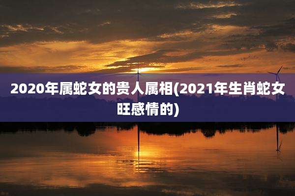 2020年属蛇女的贵人属相(2021年生肖蛇女旺感情的)