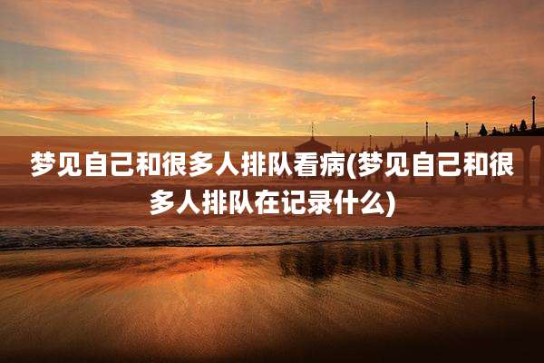 梦见自己和很多人排队看病(梦见自己和很多人排队在记录什么)