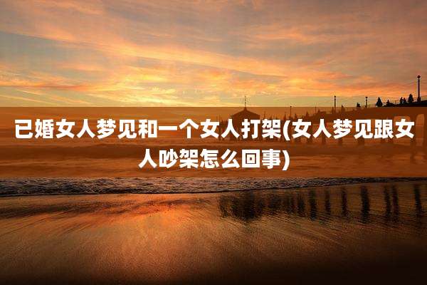 已婚女人梦见和一个女人打架(女人梦见跟女人吵架怎么回事)