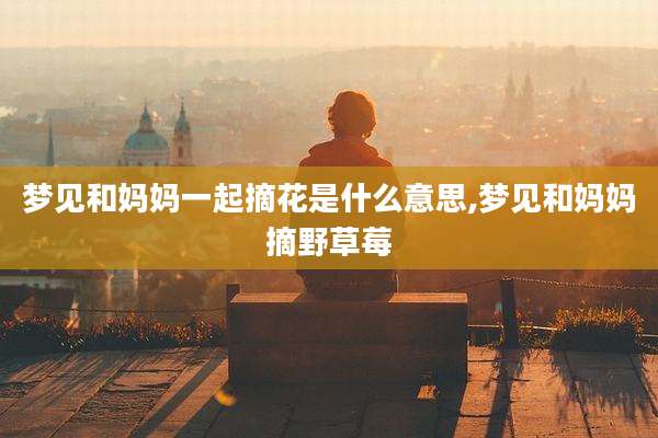 梦见和妈妈一起摘花是什么意思,梦见和妈妈摘野草莓