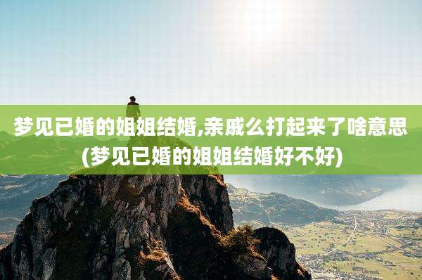 梦见已婚的姐姐结婚,亲戚么打起来了啥意思(梦见已婚的姐姐结婚好不好)