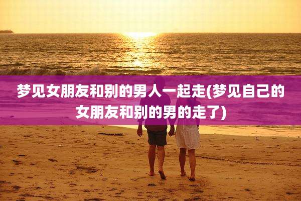 梦见女朋友和别的男人一起走(梦见自己的女朋友和别的男的走了)