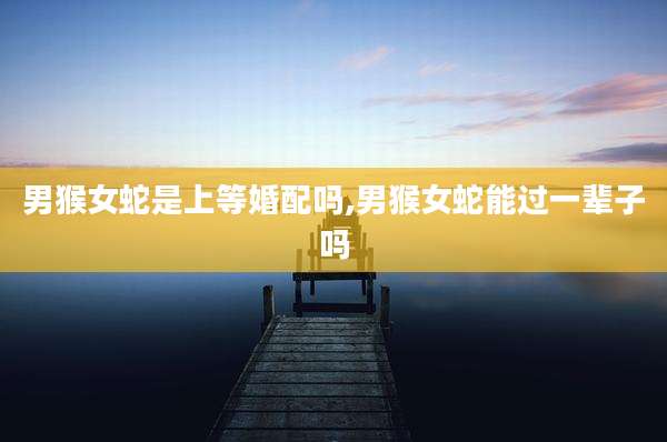 男猴女蛇是上等婚配吗,男猴女蛇能过一辈子吗