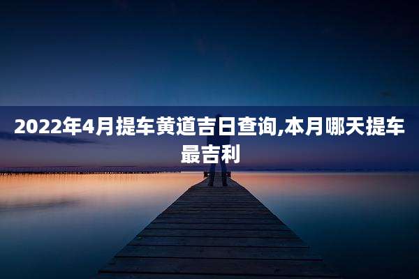 2022年4月提车黄道吉日查询,本月哪天提车最吉利