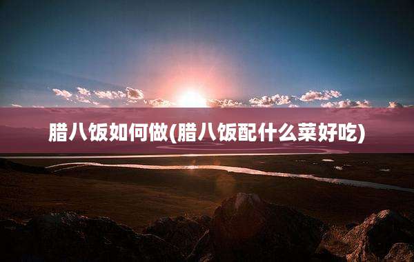 腊八饭如何做(腊八饭配什么菜好吃)