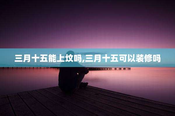 三月十五能上坟吗,三月十五可以装修吗