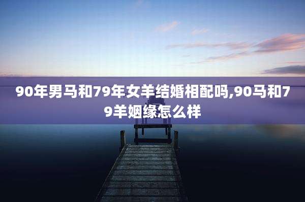 90年男马和79年女羊结婚相配吗,90马和79羊姻缘怎么样