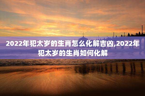 2022年犯太岁的生肖怎么化解吉凶,2022年犯太岁的生肖如何化解