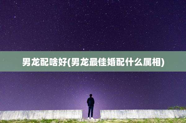 男龙配啥好(男龙最佳婚配什么属相)