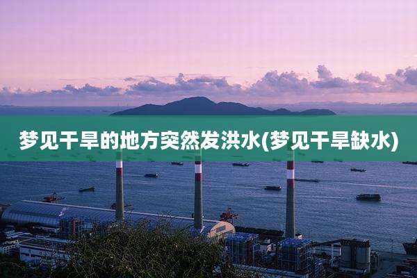 梦见干旱的地方突然发洪水(梦见干旱缺水)