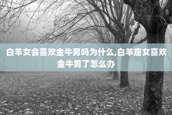 白羊女会喜欢金牛男吗为什么,白羊座女喜欢金牛男了怎么办