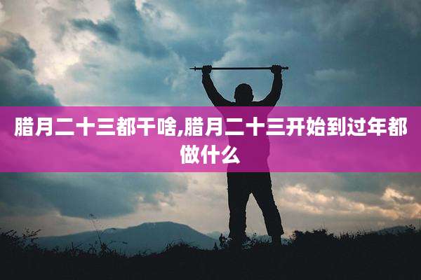 腊月二十三都干啥,腊月二十三开始到过年都做什么