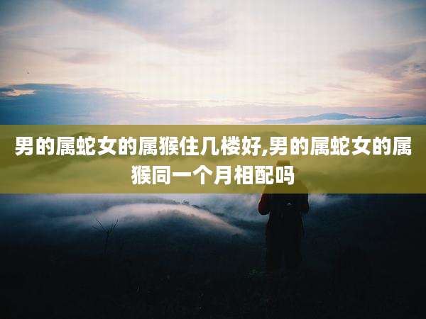 男的属蛇女的属猴住几楼好,男的属蛇女的属猴同一个月相配吗