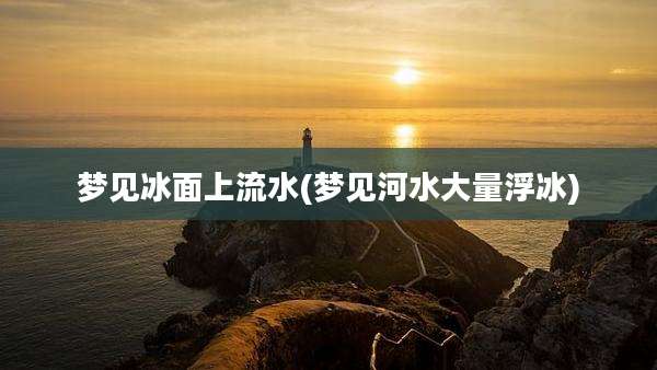 梦见冰面上流水(梦见河水大量浮冰)