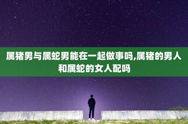 属猪男与属蛇男能在一起做事吗,属猪的男人和属蛇的女人配吗