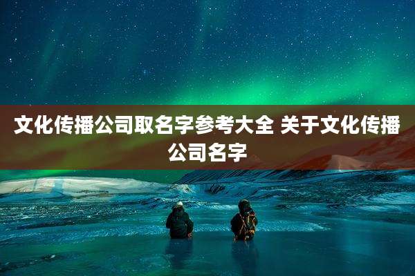 文化传播公司取名字参考大全 关于文化传播公司名字