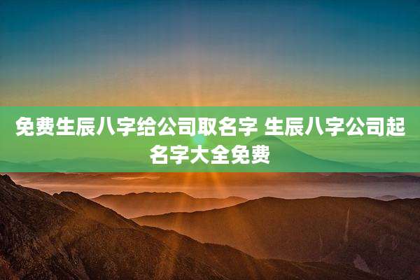 免费生辰八字给公司取名字 生辰八字公司起名字大全免费