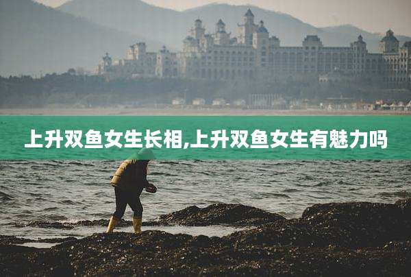 上升双鱼女生长相,上升双鱼女生有魅力吗