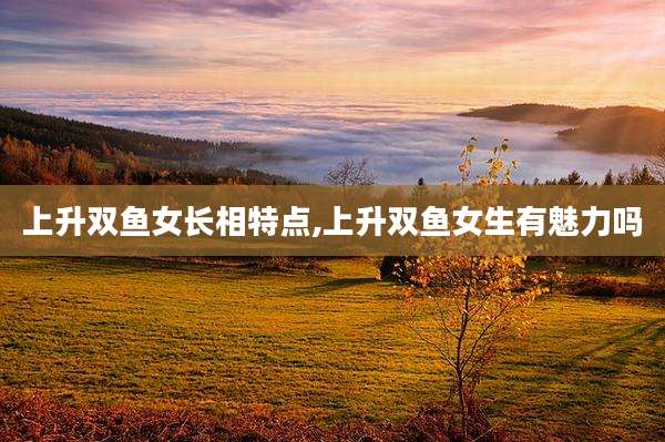 上升双鱼女长相特点,上升双鱼女生有魅力吗