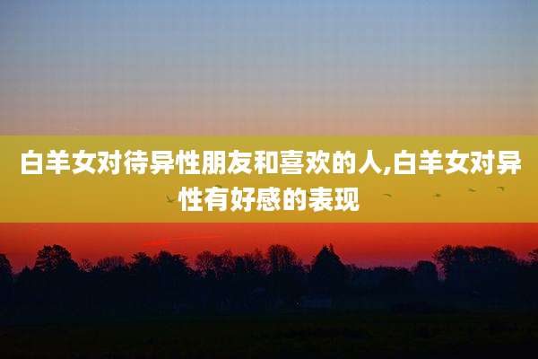 白羊女对待异性朋友和喜欢的人,白羊女对异性有好感的表现