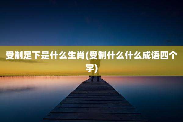 受制足下是什么生肖(受制什么什么成语四个字)