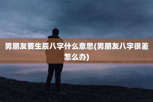男朋友要生辰八字什么意思(男朋友八字很差怎么办)