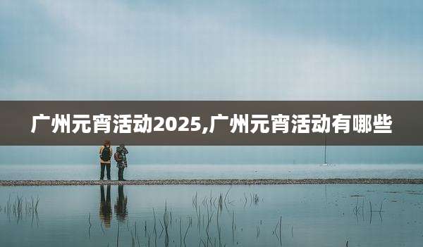 广州元宵活动2025,广州元宵活动有哪些