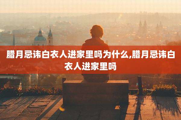 腊月忌讳白衣人进家里吗为什么,腊月忌讳白衣人进家里吗