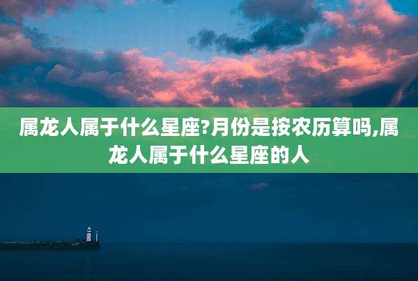 属龙人属于什么星座?月份是按农历算吗,属龙人属于什么星座的人