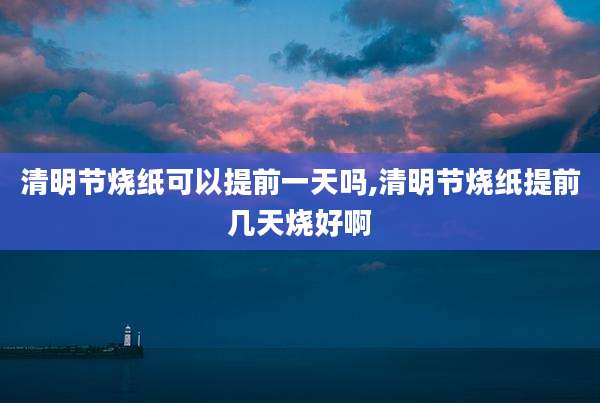 清明节烧纸可以提前一天吗,清明节烧纸提前几天烧好啊