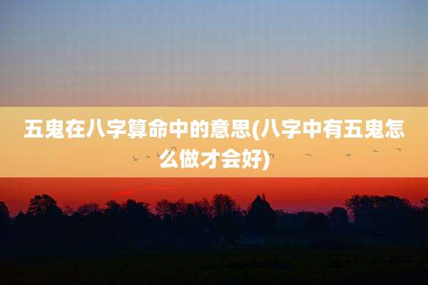 五鬼在八字算命中的意思(八字中有五鬼怎么做才会好)