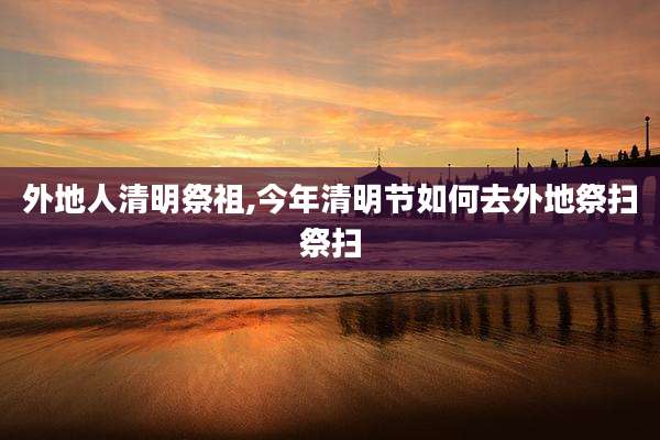 外地人清明祭祖,今年清明节如何去外地祭扫祭扫