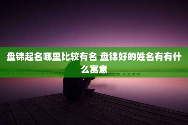 盘锦起名哪里比较有名 盘锦好的姓名有有什么寓意