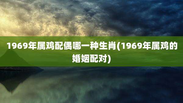 1969年属鸡配偶哪一种生肖(1969年属鸡的婚姻配对)
